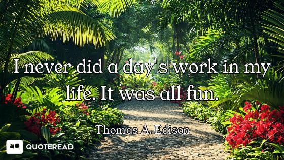 I never did a day's work in my life. It was all fun.