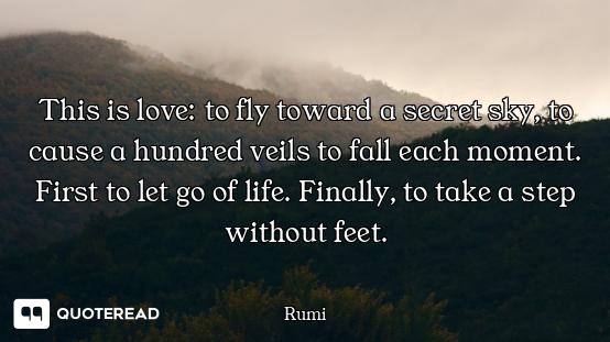 This is love: to fly toward a secret sky, to cause a hundred veils to fall each moment. First to let...