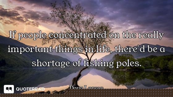 If people concentrated on the really important things in life, there'd be a shortage of fishing pole...