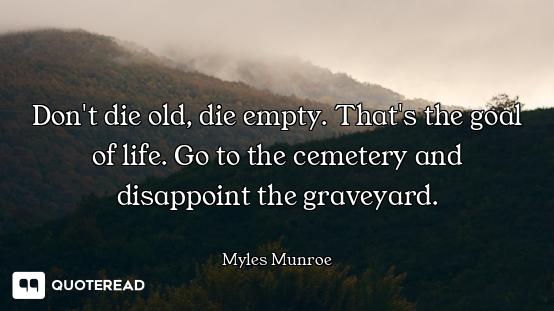 Don't die old, die empty. That's the goal of life. Go to the cemetery and disappoint the graveyard.