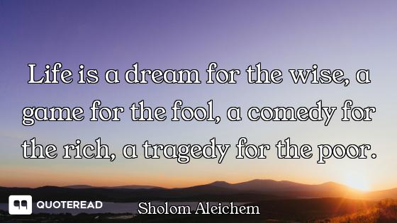 Life is a dream for the wise, a game for the fool, a comedy for the rich, a tragedy for the poor.