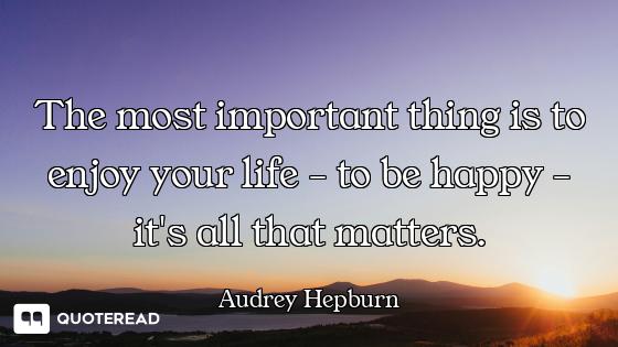 The most important thing is to enjoy your life - to be happy - it's all that matters.