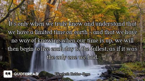 It's only when we truly know and understand that we have a limited time on earth - and that we have...