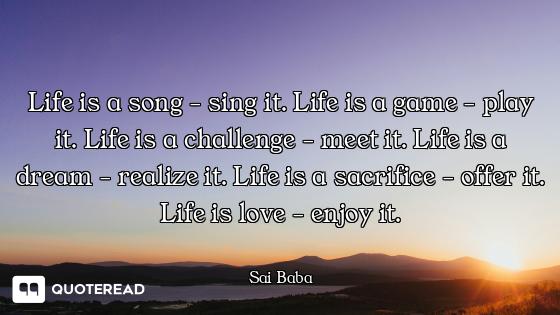 Life is a song - sing it. Life is a game - play it. Life is a challenge - meet it. Life is a dream -...