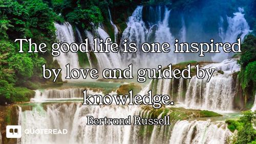 The good life is one inspired by love and guided by knowledge.