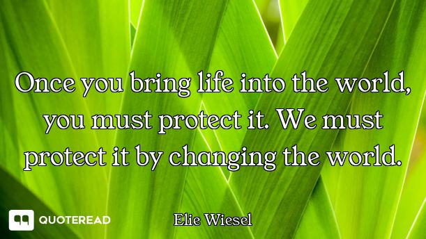 Once you bring life into the world, you must protect it. We must protect it by changing the world.