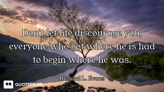 Don't let life discourage you; everyone who got where he is had to begin where he was.