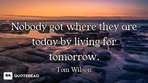Nobody got where they are today by living for tomorrow.