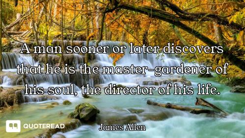 A man sooner or later discovers that he is the master-gardener of his soul, the director of his life...