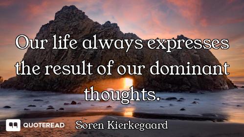 Our life always expresses the result of our dominant thoughts.