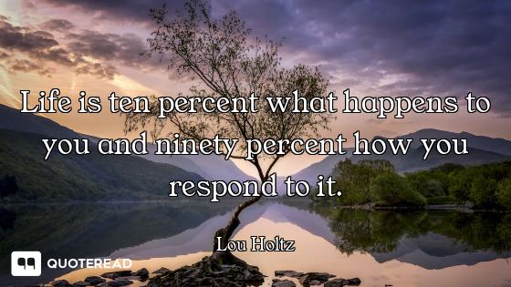 Life is ten percent what happens to you and ninety percent how you respond to it.