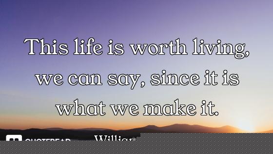 This life is worth living, we can say, since it is what we make it.