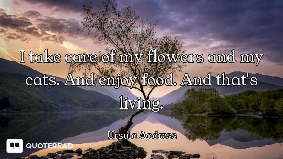 I take care of my flowers and my cats. And enjoy food. And that's living.