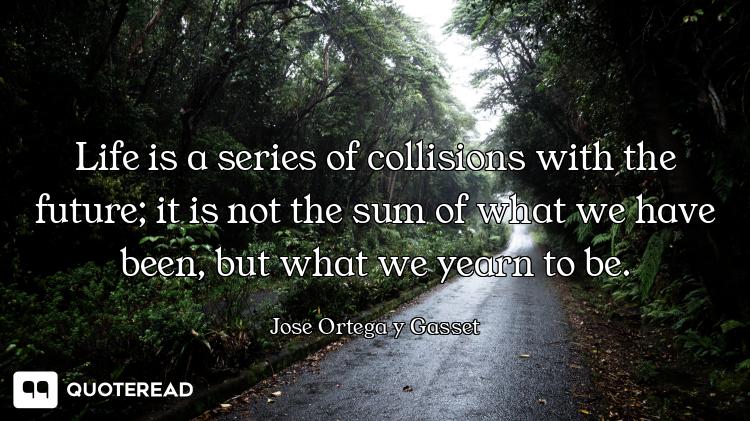 Life is a series of collisions with the future; it is not the sum of what we have been, but what we...
