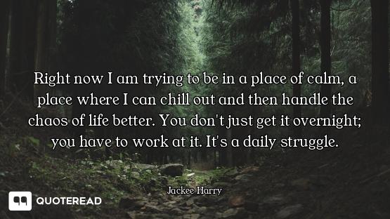 Right now I am trying to be in a place of calm, a place where I can chill out and then handle the ch...