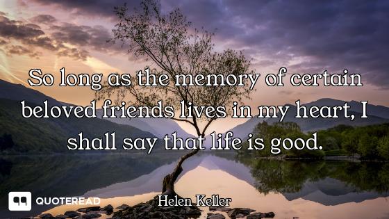 So long as the memory of certain beloved friends lives in my heart, I shall say that life is good.