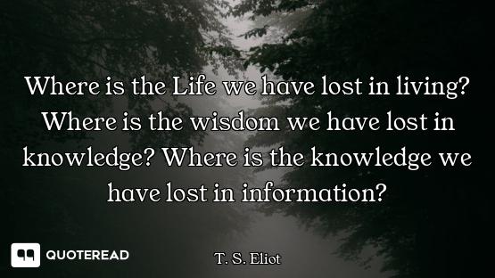 Where is the Life we have lost in living? Where is the wisdom we have lost in knowledge? Where is th...