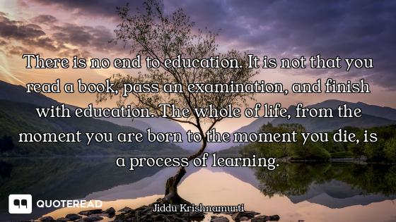 There is no end to education. It is not that you read a book, pass an examination, and finish with e...
