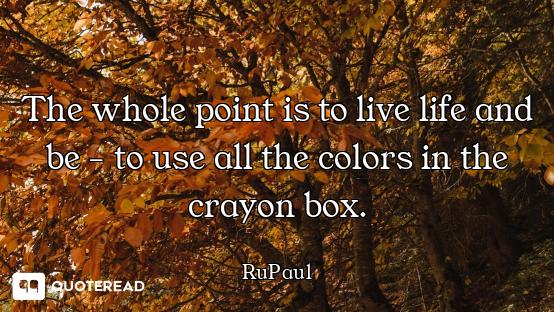 The whole point is to live life and be - to use all the colors in the crayon box.