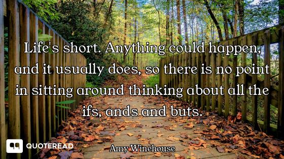 Life's short. Anything could happen, and it usually does, so there is no point in sitting around thi...