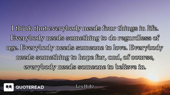 I think that everybody needs four things in life. Everybody needs something to do regardless of age....