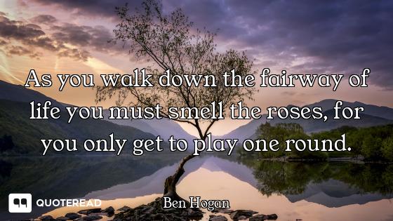 As you walk down the fairway of life you must smell the roses, for you only get to play one round.