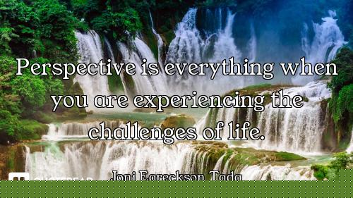 Perspective is everything when you are experiencing the challenges of life.