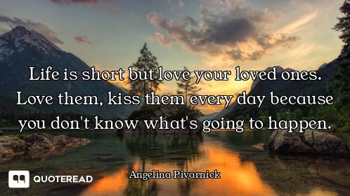 Life is short but love your loved ones. Love them, kiss them every day because you don't know what's...