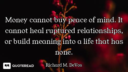 Money cannot buy peace of mind. It cannot heal ruptured relationships, or build meaning into a life...