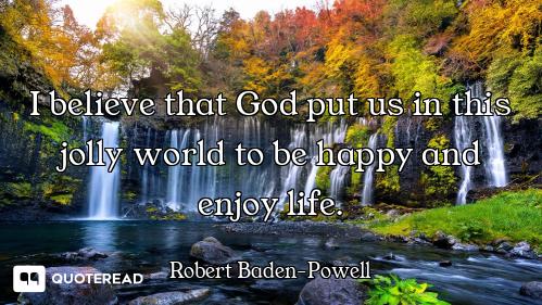 I believe that God put us in this jolly world to be happy and enjoy life.