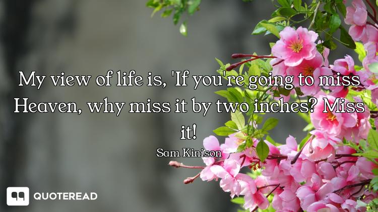 My view of life is, 'If you're going to miss Heaven, why miss it by two inches? Miss it!