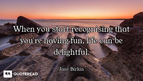 When you start recognising that you're having fun, life can be delightful.