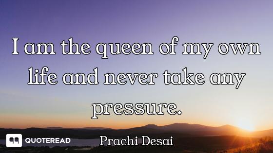 I am the queen of my own life and never take any pressure.