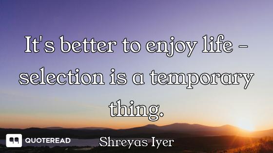 It's better to enjoy life - selection is a temporary thing.