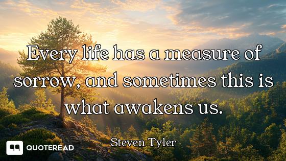 Every life has a measure of sorrow, and sometimes this is what awakens us.