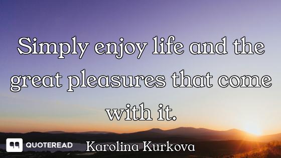 Simply enjoy life and the great pleasures that come with it.