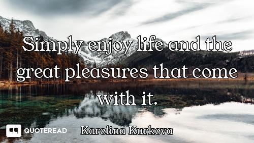 Simply enjoy life and the great pleasures that come with it.