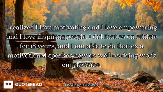 I realized I love motivating and I love empowering and I love inspiring people. I did that as an ath...