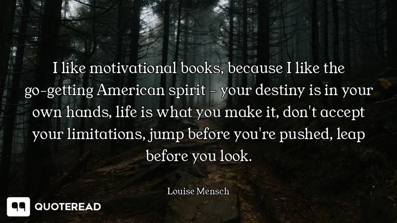 I like motivational books, because I like the go-getting American spirit - your destiny is in your own hands, life is what you make it, don't accept your limitations, jump before you're pushed, leap before you look.