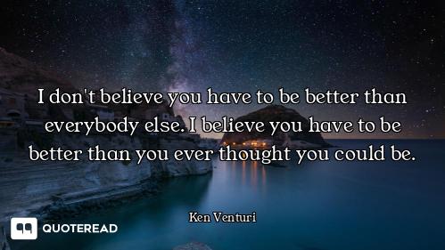 I don't believe you have to be better than everybody else. I believe you have to be better than you...