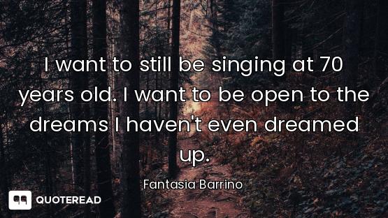I want to still be singing at 70 years old. I want to be open to the dreams I haven't even dreamed u...