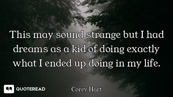 This may sound strange but I had This may sound strange but I had dreams as a kid of doing exactly what I ended up doing in my life.