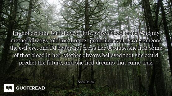 I'm not certain, but I have a little gypsy blood in me. And my mother always told me that her grandm...