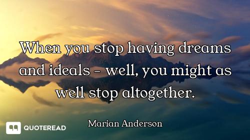 When you stop having dreams and ideals - well, you might as well stop altogether.