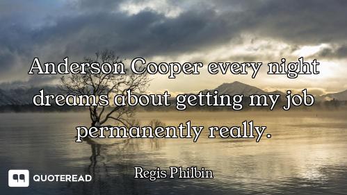 Anderson Cooper every night dreams about getting my job permanently really.