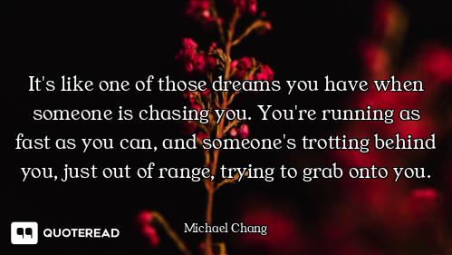 It's like one of those dreams you have when someone is chasing you. You're running as fast as you ca...