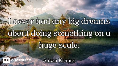 I never had any big dreams about doing something on a huge scale.
