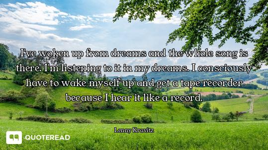 I've woken up from dreams and the whole song is there. I'm listening to it in my dreams. I conscious...