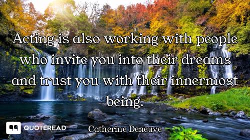 Acting is also working with people who invite you into their dreams and trust you with their innermo...