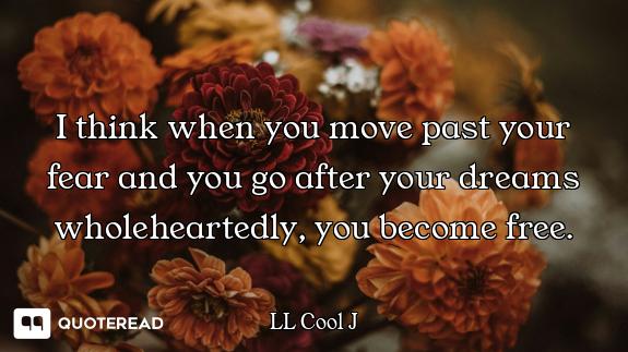 I think when you move past your fear and you go after your dreams wholeheartedly, you become free.